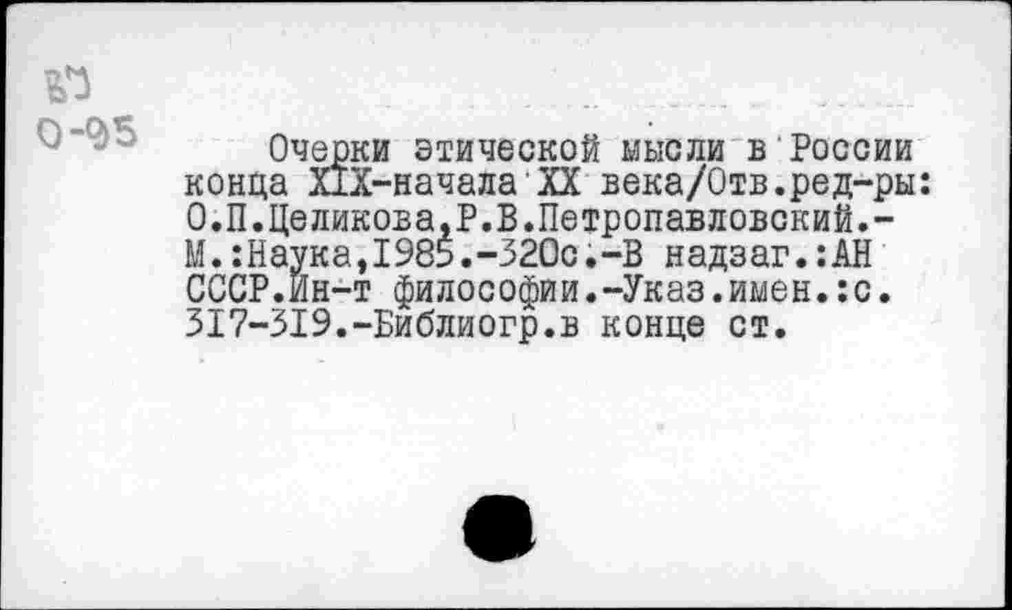 ﻿.............;_____ ______
Очерки этической мысли в России конца Х1Х-начала'XX века/Отв.ред-ры: О.П.Целикова.Р.В.Петропавловский.-М.:Наука,1985.-320с.-В на дзаг.:АН СССР.Ин-т философии.-Указ.имен.:с. 317-319.-Библиогр.в конце ст.